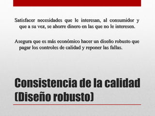Consistencia de la calidad
(Diseño robusto)
Satisfacer necesidades que le interesan, al consumidor ySatisfacer necesidades que le interesan, al consumidor y
que a su vez, se ahorre dinero en las que no le interesen.que a su vez, se ahorre dinero en las que no le interesen.
Asegura que es más económico hacer un diseño robusto queAsegura que es más económico hacer un diseño robusto que
pagar los controles de calidad y reponer las fallas.pagar los controles de calidad y reponer las fallas.
 
