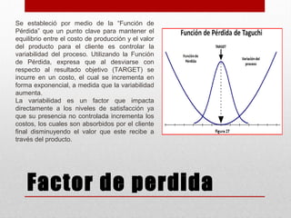 Factor de perdida
Se estableció por medio de la “Función de
Pérdida” que un punto clave para mantener el
equilibrio entre el costo de producción y el valor
del producto para el cliente es controlar la
variabilidad del proceso. Utilizando la Función
de Pérdida, expresa que al desviarse con
respecto al resultado objetivo (TARGET) se
incurre en un costo, el cual se incrementa en
forma exponencial, a medida que la variabilidad
aumenta.
La variabilidad es un factor que impacta
directamente a los niveles de satisfacción ya
que su presencia no controlada incrementa los
costos, los cuales son absorbidos por el cliente
final disminuyendo el valor que este recibe a
través del producto.
 