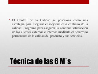 Técnica de las 6 M´s
• El Control de la Calidad se posesiona como una
estrategia para asegurar el mejoramiento continuo de la
calidad. Programa para asegurar la continua satisfacción
de los clientes externos e internos mediante el desarrollo
permanente de la calidad del producto y sus servicios
 