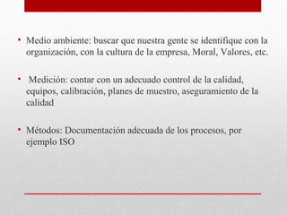 • Medio ambiente: buscar que nuestra gente se identifique con la
organización, con la cultura de la empresa, Moral, Valores, etc.
• Medición: contar con un adecuado control de la calidad,
equipos, calibración, planes de muestro, aseguramiento de la
calidad
• Métodos: Documentación adecuada de los procesos, por
ejemplo ISO
 