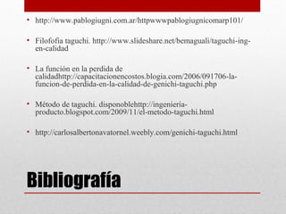 Bibliografía
• http://www.pablogiugni.com.ar/httpwwwpablogiugnicomarp101/
• Filofofia taguchi. http://www.slideshare.net/bemaguali/taguchi-ing-
en-calidad
• La función en la perdida de
calidadhttp://capacitacionencostos.blogia.com/2006/091706-la-
funcion-de-perdida-en-la-calidad-de-genichi-taguchi.php
• Método de taguchi. disponoblehttp://ingenieria-
producto.blogspot.com/2009/11/el-metodo-taguchi.html
• http://carlosalbertonavatornel.weebly.com/genichi-taguchi.html
 