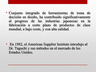 • Conjunto integrado de herramientas de toma deConjunto integrado de herramientas de toma de
decisión en diseño, ha contribuido significativamentedecisión en diseño, ha contribuido significativamente
al progreso de las industrias japonesas en laal progreso de las industrias japonesas en la
fabricación a corto plazo de productos de clasefabricación a corto plazo de productos de clase
mundial, a bajo coste, y con alta calidad.mundial, a bajo coste, y con alta calidad.
• En 1982, el American Supplier Institute introdujo alEn 1982, el American Supplier Institute introdujo al
Dr. Taguchi y sus métodos en el mercado de losDr. Taguchi y sus métodos en el mercado de los
Estados Unidos.Estados Unidos.
 