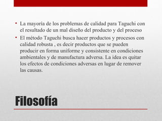 Filosofía
• La mayoría de los problemas de calidad para Taguchi con
el resultado de un mal diseño del producto y del proceso
• El método Taguchi busca hacer productos y procesos con
calidad robusta , es decir productos que se pueden
producir en forma uniforme y consistente en condiciones
ambientales y de manufactura adversa. La idea es quitar
los efectos de condiciones adversas en lugar de remover
las causas.
 