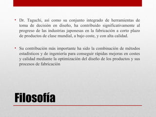 Filosofía
• Dr. Taguchi, así como su conjunto integrado de herramientas de
toma de decisión en diseño, ha contribuido significativamente al
progreso de las industrias japonesas en la fabricación a corto plazo
de productos de clase mundial, a bajo coste, y con alta calidad.
• Su contribución más importante ha sido la combinación de métodos
estadísticos y de ingeniería para conseguir rápidas mejoras en costes
y calidad mediante la optimización del diseño de los productos y sus
procesos de fabricación
 