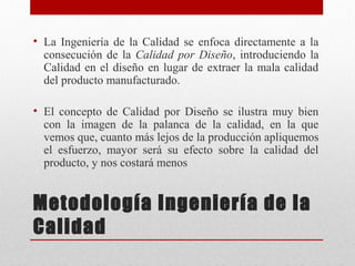 • La Ingeniería de la Calidad se enfoca directamente a la
consecución de la Calidad por Diseño, introduciendo la
Calidad en el diseño en lugar de extraer la mala calidad
del producto manufacturado.
• El concepto de Calidad por Diseño se ilustra muy bien
con la imagen de la palanca de la calidad, en la que
vemos que, cuanto más lejos de la producción apliquemos
el esfuerzo, mayor será su efecto sobre la calidad del
producto, y nos costará menos
Metodología Ingeniería de la
Calidad
 