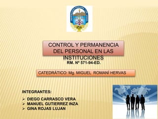 DIEGO CARRASCO VERA
 MANUEL GUTIERREZ INZA
 GINA ROJAS LUJAN
CONTROL Y PERMANENCIA
DEL PERSONAL EN LAS
INSTITUCIONES
RM. Nº 571-94-ED.
INTEGRANTES:
CATEDRÁTICO: Mg. MIGUEL ROMANÍ HERVAS
 