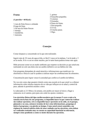 Frutas
(1 porción = 60 Kcal.)
½ taza de fruta fresca o enlatada
O jugo de fruta.
¼ de taza de frutas frescas
1 naranja.
1 mandarina.
1 manzana.
1. guineo
2 Guayabas pequeñas.
3 Limones
2 Granadas
6 Panes de frutas.
1 Pera pequeña.
12 Uvas.
2 Ciruelas pasas.
1 Higo.
Consejos
Comer despacio y concentrado en lo que está realizando.
Ingerir más de 10 vasos de agua al día, es fácil 3 vasos en la mañana, 3 en la tarde y 3
en la noche. Si lo ve así no serán muchos, por lo tanto hasta pudiera tomar más agua.
Debe procurar comer en un medio ambiente que respeten su decisión ya que usted esta
realizando no solo una dieta sino un cambio definitivo en sus hábitos de vida.
Este programa demandara de usted atención a informaciones que tendrá por vía
electrónica o física lo cual le ayudara a realizar mejor las combinaciones de alimentos.
Concentración para lograr vencer la ansiedad que conlleva el cambio de hábitos.
No vea esto como algo pasajero tómelo como una escuela en la que usted va a obtener
información sobre muchos aspectos de su vida que influyen en su salud y control de
peso, además le permitirá enseñar a otros
Lo adecuado es 2-3 libras a la semana, esto podría ser mayor al inicio y llegar a
estancarse en el camino, pero para esto están los ajustes venideros
Los ejercicios físicos del tipo cardiovasculares por lo menos 5 veces o más a la
semana son la base de este programa, es imposible hacer lo que vamos ha realizar
sin realizar ejercicios, si le es imposible hacer ejercicios en la calle, en el parque,
gimnasio o su casa, entonces termine de leer estas informaciones, posponga el
inicio el programa y no pierda su tiempo. Como usted estará sometido a un
régimen de control calórico debe de tener cuidado con los ejercicios, estos deben
ser realizados teniendo muy en cuenta su capacidad funcional su tolerancia,
siempre estar pendiente a como se siente durante los ejercicios.
 