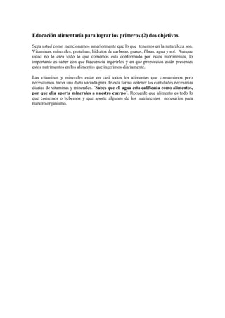 Educación alimentaría para lograr los primeros (2) dos objetivos.
Sepa usted como mencionamos anteriormente que lo que tenemos en la naturaleza son.
Vitaminas, minerales, proteínas, hidratos de carbono, grasas, fibras, agua y sol. Aunque
usted no lo crea todo lo que comemos está conformado por estos nutrimentos, lo
importante es saber con que frecuencia ingerirlos y en que proporción están presentes
estos nutrimentos en los alimentos que ingerimos diariamente.
Las vitaminas y minerales están en casi todos los alimentos que consumimos pero
necesitamos hacer una dieta variada para de esta forma obtener las cantidades necesarias
diarias de vitaminas y minerales. ¨Sabes que el agua esta calificada como alimentos,
por que ella aporta minerales a nuestro cuerpo¨. Recuerde que alimento es todo lo
que comemos o bebemos y que aporte algunos de los nutrimentos necesarios para
nuestro organismo.
 