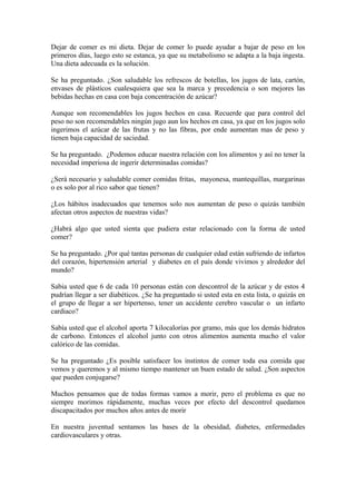 Dejar de comer es mi dieta. Dejar de comer lo puede ayudar a bajar de peso en los
primeros días, luego esto se estanca, ya que su metabolismo se adapta a la baja ingesta.
Una dieta adecuada es la solución.
Se ha preguntado. ¿Son saludable los refrescos de botellas, los jugos de lata, cartón,
envases de plásticos cualesquiera que sea la marca y precedencia o son mejores las
bebidas hechas en casa con baja concentración de azúcar?
Aunque son recomendables los jugos hechos en casa. Recuerde que para control del
peso no son recomendables ningún jugo aun los hechos en casa, ya que en los jugos solo
ingerimos el azúcar de las frutas y no las fibras, por ende aumentan mas de peso y
tienen baja capacidad de saciedad.
Se ha preguntado. ¿Podemos educar nuestra relación con los alimentos y así no tener la
necesidad imperiosa de ingerir determinadas comidas?
¿Será necesario y saludable comer comidas fritas, mayonesa, mantequillas, margarinas
o es solo por al rico sabor que tienen?
¿Los hábitos inadecuados que tenemos solo nos aumentan de peso o quizás también
afectan otros aspectos de nuestras vidas?
¿Habrá algo que usted sienta que pudiera estar relacionado con la forma de usted
comer?
Se ha preguntado. ¿Por qué tantas personas de cualquier edad están sufriendo de infartos
del corazón, hipertensión arterial y diabetes en el país donde vivimos y alrededor del
mundo?
Sabia usted que 6 de cada 10 personas están con descontrol de la azúcar y de estos 4
pudrían llegar a ser diabéticos. ¿Se ha preguntado si usted esta en esta lista, o quizás en
el grupo de llegar a ser hipertenso, tener un accidente cerebro vascular o un infarto
cardiaco?
Sabía usted que el alcohol aporta 7 kilocalorías por gramo, más que los demás hidratos
de carbono. Entonces el alcohol junto con otros alimentos aumenta mucho el valor
calórico de las comidas.
Se ha preguntado ¿Es posible satisfacer los instintos de comer toda esa comida que
vemos y queremos y al mismo tiempo mantener un buen estado de salud. ¿Son aspectos
que pueden conjugarse?
Muchos pensamos que de todas formas vamos a morir, pero el problema es que no
siempre morimos rápidamente, muchas veces por efecto del descontrol quedamos
discapacitados por muchos años antes de morir
En nuestra juventud sentamos las bases de la obesidad, diabetes, enfermedades
cardiovasculares y otras.
 