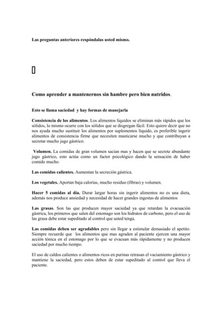 Las preguntas anteriores respóndalas usted mismo.

Como aprender a mantenernos sin hambre pero bien nutridos.
Esto se llama saciedad y hay formas de manejarla
Consistencia de los alimentos. Los alimentos líquidos se eliminan más rápidos que los
sólidos, lo mismo ocurre con los sólidos que se disgregan fácil. Esto quiere decir que no
nos ayuda mucho sustituir los alimentos por suplementos líquido, es preferible ingerir
alimentos de consistencia firme que necesiten masticarse mucho y que contribuyan a
secretar mucho jugo gástrico.
Volumen. La comidas de gran volumen sacian mas y hacen que se secrete abundante
jugo gástrico, esto actúa como un factor psicológico dando la sensación de haber
comido mucho.
Las comidas calientes. Aumentan la secreción gástrica.
Los vegetales. Aportan baja calorías, mucho residuo (fibras) y volumen.
Hacer 5 comidas al día. Durar largar horas sin ingerir alimentos no es una dieta,
además nos produce ansiedad y necesidad de hacer grandes ingestas de alimentos
Las grasas. Son las que producen mayor saciedad ya que retardan la evacuación
gástrica, los primeros que salen del estomago son los hidratos de carbono, pero el uso de
las grasa debe estar supeditado al control que usted tenga.
Las comidas deben ser agradables pero sin llegar a estimular demasiado el apetito.
Siempre recuerde que los alimentos que mas agraden al paciente ejercen una mayor
acción tónica en el estomago por lo que se evacuan más rápidamente y no producen
saciedad por mucho tiempo.
El uso de caldos calientes o alimentos ricos en purinas retrasan el vaciamiento gástrico y
mantiene la saciedad, pero estos deben de estar supeditado al control que lleva el
paciente.
 