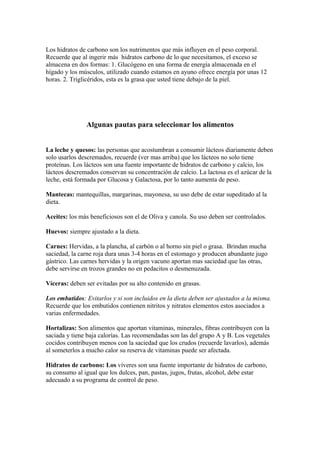Los hidratos de carbono son los nutrimentos que más influyen en el peso corporal.
Recuerde que al ingerir más hidratos carbono de lo que necesitamos, el exceso se
almacena en dos formas: 1. Glucógeno en una forma de energía almacenada en el
hígado y los músculos, utilizado cuando estamos en ayuno ofrece energía por unas 12
horas. 2. Triglicéridos, esta es la grasa que usted tiene debajo de la piel.
Algunas pautas para seleccionar los alimentos
La leche y quesos: las personas que acostumbran a consumir lácteos diariamente deben
solo usarlos descremados, recuerde (ver mas arriba) que los lácteos no solo tiene
proteínas. Los lácteos son una fuente importante de hidratos de carbono y calcio, los
lácteos descremados conservan su concentración de calcio. La lactosa es el azúcar de la
leche, está formada por Glucosa y Galactosa, por lo tanto aumenta de peso.
Mantecas: mantequillas, margarinas, mayonesa, su uso debe de estar supeditado al la
dieta.
Aceites: los más beneficiosos son el de Oliva y canola. Su uso deben ser controlados.
Huevos: siempre ajustado a la dieta.
Carnes: Hervidas, a la plancha, al carbón o al horno sin piel o grasa. Brindan mucha
saciedad, la carne roja dura unas 3-4 horas en el estomago y producen abundante jugo
gástrico. Las carnes hervidas y la origen vacuno aportan mas saciedad que las otras,
debe servirse en trozos grandes no en pedacitos o desmenuzada.
Víceras: deben ser evitadas por su alto contenido en grasas.
Los embutidos: Evitarlos y si son incluidos en la dieta deben ser ajustados a la misma.
Recuerde que los embutidos contienen nitritos y nitratos elementos estos asociados a
varias enfermedades.
Hortalizas: Son alimentos que aportan vitaminas, minerales, fibras contribuyen con la
saciada y tiene baja calorías. Las recomendadas son las del grupo A y B. Los vegetales
cocidos contribuyen menos con la saciedad que los crudos (recuerde lavarlos), además
al someterlos a mucho calor su reserva de vitaminas puede ser afectada.
Hidratos de carbono: Los víveres son una fuente importante de hidratos de carbono,
su consumo al igual que los dulces, pan, pastas, jugos, frutas, alcohol, debe estar
adecuado a su programa de control de peso.
 