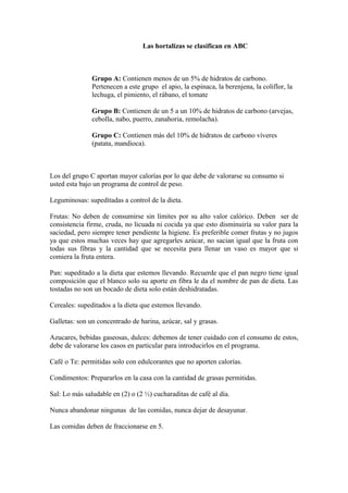 Las hortalizas se clasifican en ABC
Grupo A: Contienen menos de un 5% de hidratos de carbono.
Pertenecen a este grupo el apio, la espinaca, la berenjena, la coliflor, la
lechuga, el pimiento, el rábano, el tomate
Grupo B: Contienen de un 5 a un 10% de hidratos de carbono (arvejas,
cebolla, nabo, puerro, zanahoria, remolacha).
Grupo C: Contienen más del 10% de hidratos de carbono víveres
(patata, mandioca).
Los del grupo C aportan mayor calorías por lo que debe de valorarse su consumo si
usted esta bajo un programa de control de peso.
Leguminosas: supeditadas a control de la dieta.
Frutas: No deben de consumirse sin límites por su alto valor calórico. Deben ser de
consistencia firme, cruda, no licuada ni cocida ya que esto disminuiría su valor para la
saciedad, pero siempre tener pendiente la higiene. Es preferible comer frutas y no jugos
ya que estos muchas veces hay que agregarles azúcar, no sacian igual que la fruta con
todas sus fibras y la cantidad que se necesita para llenar un vaso es mayor que si
comiera la fruta entera.
Pan: supeditado a la dieta que estemos llevando. Recuerde que el pan negro tiene igual
composición que el blanco solo su aporte en fibra le da el nombre de pan de dieta. Las
tostadas no son un bocado de dieta solo están deshidratadas.
Cereales: supeditados a la dieta que estemos llevando.
Galletas: son un concentrado de harina, azúcar, sal y grasas.
Azucares, bebidas gaseosas, dulces: debemos de tener cuidado con el consumo de estos,
debe de valorarse los casos en particular para introducirlos en el programa.
Café o Te: permitidas solo con edulcorantes que no aporten calorías.
Condimentos: Prepararlos en la casa con la cantidad de grasas permitidas.
Sal: Lo más saludable en (2) o (2 ½) cucharaditas de café al día.
Nunca abandonar ningunas de las comidas, nunca dejar de desayunar.
Las comidas deben de fraccionarse en 5.
 