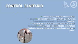 CONTROL SANITARIO
 Periodicidad y alcance de la limpieza.
 Disposición adecuada y retiro oportuno de
residuos.
 Cooperación con el equipo de Control de Plagas.
 Proactividad en necesidades de limpieza
(Encharcamientos, derrames, acumulación de merma o
polvo.
 
