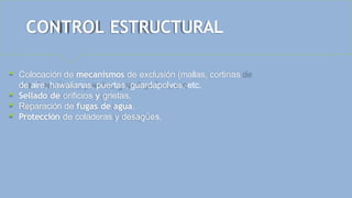 CONTROL ESTRUCTURAL
 Colocación de mecanismos de exclusión (mallas, cortinas
de aire, hawaiianas, puertas, guardapolvos, etc.
 Sellado de orificios y grietas.
 Reparación de fugas de agua.
 Protección de coladeras y desagües.
 