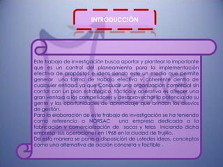 INTRODUCCIÒN




Este trabajo de investigación busca aportar y plantear lo importante
que es un control del planeamiento para la implementación
efectiva de propósitos e ideas siendo este un medio que permite
generar una forma de trabajo efectiva y coherente dentro de
cualquier entidad ya que Conducir una organización comercial sin
contar con un plan estratégico, táctico y operativo es ofrecer una
gran ventaja a los competidores y desaprovechar la potencia de su
gente y las oportunidades de aprendizaje que brindan los desvíos
de gestión.
Para la elaboración de este trabajo de investigación se ha teniendo
como referencia a NORSAC           una empresa dedicada a la
fabricación y comercialización de sacos y telas iniciando dicha
empresa sus operaciones en 1968 en la ciudad de Trujillo.
De esta manera se pone a disposición de ustedes ideas, conceptos
como una alternativa de acción concreta y factible .
 