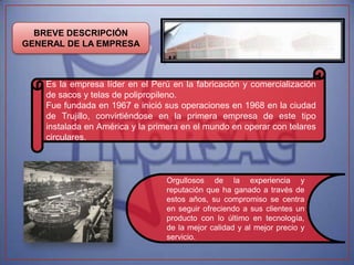 BREVE DESCRIPCIÓN
GENERAL DE LA EMPRESA



    Es la empresa líder en el Perú en la fabricación y comercialización
    de sacos y telas de polipropileno.
    Fue fundada en 1967 e inició sus operaciones en 1968 en la ciudad
    de Trujillo, convirtiéndose en la primera empresa de este tipo
    instalada en América y la primera en el mundo en operar con telares
    circulares.



                                 Orgullosos de la experiencia y
                                 reputación que ha ganado a través de
                                 estos años, su compromiso se centra
                                 en seguir ofreciendo a sus clientes un
                                 producto con lo último en tecnología,
                                 de la mejor calidad y al mejor precio y
                                 servicio.
 