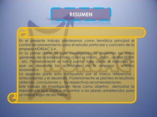 RESUMEN



En el presente trabajo planteamos como temática principal el
control de planeamiento para el estudio particular y concreto de la
empresa NORSAC S.A.
En la primer parte de esta investigación se presentan los datos
generales de la empresa tales como la misión , visión , análisis FODA
, etc. Posteriormente se tomo puntos tales como el mercado en
que se desarrolla las actividades de la empresa , entorno
económico .
La segunda parte esta compuesta por el marco referencial ,
antecedentes y el desarrollo, Posteriormente se plantea el resultado
obtenido, conclusiones y las respectivas recomendaciones.
Este trabajo de investigación tiene como objetivo demostrar la
importancia que implica el control a los planes establecidos para
un mayor logro de las metas.
 