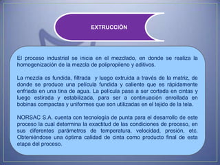 EXTRUCCIÒN




El proceso industrial se inicia en el mezclado, en donde se realiza la
homogenización de la mezcla de polipropileno y aditivos.

La mezcla es fundida, filtrada y luego extruida a través de la matriz, de
donde se produce una película fundida y caliente que es rápidamente
enfriada en una tina de agua. La película pasa a ser cortada en cintas y
luego estirada y estabilizada, para ser a continuación enrollada en
bobinas compactas y uniformes que son utilizadas en el tejido de la tela.

NORSAC S.A. cuenta con tecnología de punta para el desarrollo de este
proceso la cual determina la exactitud de las condiciones de proceso, en
sus diferentes parámetros de temperatura, velocidad, presión, etc.
Obteniéndose una óptima calidad de cinta como producto final de esta
etapa del proceso.
 