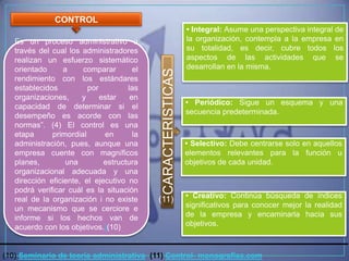 CONTROL
                                                               • Integral: Asume una perspectiva integral de
   Es un proceso administrativo a                              la organización, contempla a la empresa en
   través del cual los administradores                         su totalidad, es decir, cubre todos los
   realizan un esfuerzo sistemático                            aspectos de las actividades que se
   orientado      a     comparar       el                      desarrollan en la misma.




                                             CARACTERISTICAS
   rendimiento con los estándares
   establecidos          por         las
   organizaciones,     y     estar    en
                                                               • Periódico: Sigue un esquema y una
   capacidad de determinar si el
                                                               secuencia predeterminada.
   desempeño es acorde con las
   normas”. (4) El control es una
   etapa      primordial      en       la
   administración, pues, aunque una                            • Selectivo: Debe centrarse solo en aquellos
   empresa cuente con magníficos                               elementos relevantes para la función u
   planes,         una        estructura                       objetivos de cada unidad.
   organizacional adecuada y una
   dirección eficiente, el ejecutivo no
   podrá verificar cuál es la situación
                                                               • Creativo: Continúa búsqueda de índices
   real de la organización i no existe      (11)
   un mecanismo que se cerciore e                              significativos para conocer mejor la realidad
   informe si los hechos van de                                de la empresa y encaminarla hacia sus
   acuerdo con los objetivos.)(10)                             objetivos.



(10) Seminario de teoría administrativa (11) Control- monografias.com
 