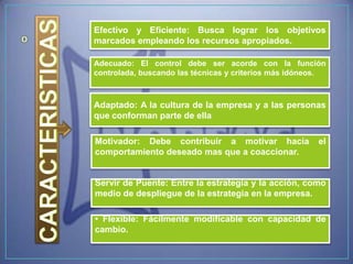 Efectivo y Eficiente: Busca lograr los objetivos
marcados empleando los recursos apropiados.

Adecuado: El control debe ser acorde con la función
controlada, buscando las técnicas y criterios más idóneos.



Adaptado: A la cultura de la empresa y a las personas
que conforman parte de ella

Motivador: Debe contribuir a motivar hacia              el
comportamiento deseado mas que a coaccionar.


Servir de Puente: Entre la estrategia y la acción, como
medio de despliegue de la estrategia en la empresa.

• Flexible: Fácilmente modificable con capacidad de
cambio.
 