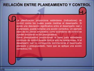 La planificación proporciona estándares (indicadores) de
                 control contra los cuales puede medirse el desempeño. Si
                 existe una desviación significativa entre el desempeño real y
                 el planeado, puede tomarse una acción correctiva. Un ejemplo
                 claro de los planes empleados como estándares de control se
                 pueden encontrar en los presupuestos.
                 Estos presupuestos proporcionan la base para estándares
                 continuos de control durante todo el año de operaciones. Si el
                 desempeño real no corresponde estrictamente al desempeño
                 planeado y presupuestado, hace que se aplique una acción
                 correctiva.(19)




(19) Relación entre planificación y control
 
