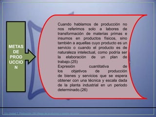Cuando hablamos de producción no
                                                 nos referimos solo a labores de
                                                 transformación de materias primas e
                                                 insumos en productos físicos, sino
                                                 también a aquellas cuyo producto es un
    METAS                                        servicio o cuando el producto es de
     DE                                          naturaleza intelectual, como podría ser
    PROD                                         la elaboración de un plan de
    UCCIO                                        trabajo.(25)
      N                                          Expresión         cuantitativa        de
                                                 los     objetivos     de      producción
                                                 de bienes y servicios que se espera
                                                 obtener con una técnica y escala dada
                                                 de la planta industrial en un periodo
                                                 determinado.(26)




(25) Unidad 7: Producción (26) Metas de producción y gestión de stock
 