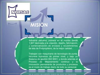 MISIÒN

Industria peruana, pionera en el mundo desde
1,967 dedicada a la creación, diseño, fabricación,
y comercialización de envases y recubrimientos
de tela de Polipropileno, de la mejor calidad .

Trabajan con maquinaria de tecnología de punta,
recursos humanos de primer nivel, y bajo un
Sistema de gestión ISO 9001; y donde además el
Proceso de Mejoramiento continuo y la
innovación permanente de productos y procesos
es el modo de trabajo diario de todo su personal.
 