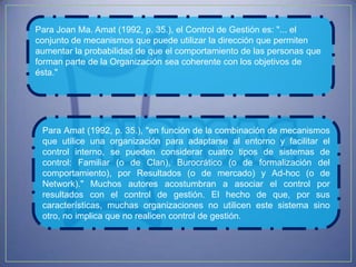 Para Joan Ma. Amat (1992, p. 35.), el Control de Gestión es: "... el
conjunto de mecanismos que puede utilizar la dirección que permiten
aumentar la probabilidad de que el comportamiento de las personas que
forman parte de la Organización sea coherente con los objetivos de
ésta."




 Para Amat (1992, p. 35.), "en función de la combinación de mecanismos
 que utilice una organización para adaptarse al entorno y facilitar el
 control interno, se pueden considerar cuatro tipos de sistemas de
 control: Familiar (o de Clan), Burocrático (o de formalización del
 comportamiento), por Resultados (o de mercado) y Ad-hoc (o de
 Network)." Muchos autores acostumbran a asociar el control por
 resultados con el control de gestión. El hecho de que, por sus
 características, muchas organizaciones no utilicen este sistema sino
 otro, no implica que no realicen control de gestión.
 