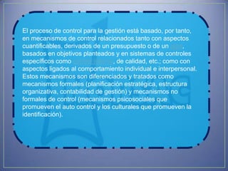 El proceso de control para la gestión está basado, por tanto,
en mecanismos de control relacionados tanto con aspectos
cuantificables, derivados de un presupuesto o de un plan,
basados en objetivos planteados y en sistemas de controles
específicos como control interno, de calidad, etc.; como con
aspectos ligados al comportamiento individual e interpersonal.
Estos mecanismos son diferenciados y tratados como
mecanismos formales (planificación estratégica, estructura
organizativa, contabilidad de gestión) y mecanismos no
formales de control (mecanismos psicosociales que
promueven el auto control y los culturales que promueven la
identificación).
 