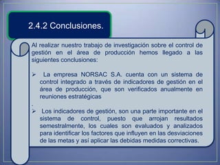 2.4.2 Conclusiones.

Al realizar nuestro trabajo de investigación sobre el control de
gestión en el área de producción hemos llegado a las
siguientes conclusiones:

    La empresa NORSAC S.A. cuenta con un sistema de
    control integrado a través de indicadores de gestión en el
    área de producción, que son verificados anualmente en
    reuniones estratégicas
.
 Los indicadores de gestión, son una parte importante en el
  sistema de control, puesto que arrojan resultados
  semestralmente, los cuales son evaluados y analizados
  para identificar los factores que influyen en las desviaciones
  de las metas y así aplicar las debidas medidas correctivas.
 