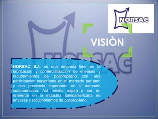 VISIÒN

NORSAC S.A. es una empresa líder en la
fabricación y comercialización de envases y
recubrimientos de polipropileno con una
participación mayoritaria en el mercado peruano
y con presencia importante en el mercado
sudamericano. Así mismo aspira a ser un
referente en la industria latinoamericana de
envases y recubrimientos de polipropileno.
 
