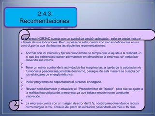2.4.3.
Recomendaciones

La empresa NORSAC cuenta con un control de gestión adecuado, esto se puede mostrar
a través de sus indicadores. Pero a pesar de esto, cuenta con ciertas deficiencias en su
control, por lo que planteamos las siguientes recomendaciones:

 Acordar con los clientes y fijar un nuevo límite de tiempo que se ajuste a la realidad, en
  el cual las existencias pueden permanecer en almacén de la empresa, sin perjudicar
  elevando sus costos.

 Tener un mayor control de la actividad de las maquinarias, a través de la asignación de
  funciones a personal responsable del mismo, para que de esta manera se cumpla con
  los estándares de energía eléctrica.

 Incluir programas de capacitación al personal encargado.

 Revisar periódicamente y actualizar el “Procedimiento de Trabajo” para que se ajuste a
  la realidad tecnológica de la empresa, ya que ésta se encuentra en constante
  innovación.

 La empresa cuenta con un margen de error del 5 %, nosotros recomendamos reducir
  dicho margen al 3%, a través del plazo de evolución pasando de un mes a 15 dias.
 