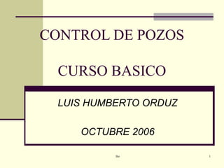 CONTROL DE POZOS
CURSO BASICO
LUIS HUMBERTO ORDUZ
OCTUBRE 2006
lho

1

 