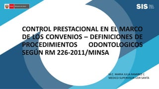CONTROL PRESTACIONAL EN EL MARCO
DE LOS CONVENIOS – DEFINICIONES DE
PROCEDIMIENTOS ODONTOLOGICOS
SEGÚN RM 226-2011/MINSA
M.C. MARIA JULIA RAMIREZ C.
MEDICO SUPERVISOR UDR SANTA
 