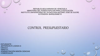 REPUBLICA BOLIVARIANA DE VENEZUELA
MINISTERIO DEL PODER POPULAR PARA LA EDUCACIÓN
INSTITUTO UNIVERSITARIO DE TECNOLOGÍA ANTONIO JOSE DE SUCRE
EXTENSIÓN -BARQUISIMETO
CONTROL PRESUPUESTARIO
ESTUDIANTE :
JEFFERSON R LOZADA G
CEDULA:
25842131
ADMINISTRACIÓN MISIÓN CIENCIAS
COMERCIALES
 