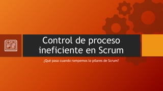 Control de proceso
ineficiente en Scrum
¿Qué pasa cuando rompemos lo pilares de Scrum?
 