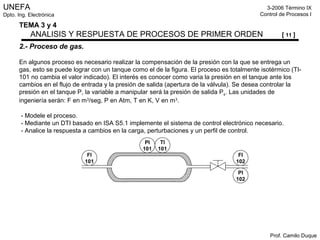 UNEFA
Dpto. Ing. Electrónica
3-2006 Término IX
Control de Procesos I
Prof. Camilo Duque
TEMA 3 y 4
ANALISIS Y RESPUESTA DE PROCESOS DE PRIMER ORDEN [ 11 ]
2.- Proceso de gas.
En algunos proceso es necesario realizar la compensación de la presión con la que se entrega un
gas, esto se puede lograr con un tanque como el de la figura. El proceso es totalmente isotérmico (TI-
101 no cambia el valor indicado). El interés es conocer como varia la presión en el tanque ante los
cambios en el flujo de entrada y la presión de salida (apertura de la válvula). Se desea controlar la
presión en el tanque P, la variable a manipular será la presión de salida Ps. Las unidades de
ingeniería serán: F en m3
/seg, P en Atm, T en K, V en m3
.
- Modele el proceso.
- Mediante un DTI basado en ISA S5.1 implemente el sistema de control electrónico necesario.
- Analice la respuesta a cambios en la carga, perturbaciones y un perfil de control.
PI
101
TI
101
FI
101
FI
102
PI
102
 
