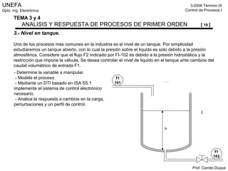 UNEFA
Dpto. Ing. Electrónica
3-2006 Término IX
Control de Procesos I
Prof. Camilo Duque
TEMA 3 y 4
ANALISIS Y RESPUESTA DE PROCESOS DE PRIMER ORDEN [ 18 ]
3.- Nivel en tanque.
Uno de los procesos mas comunes en la industria es el nivel de un tanque. Por simplicidad
estudiaremos un tanque abierto, con lo cual la presión sobre el liquido es solo debido a la presión
atmosférica. Considere que el flujo F2 indicado por FI-102 es debido a la presión hidrostática y la
restricción que impone la válvula. Se desea controlar el nivel de liquido en el tanque ante cambios del
caudal volumétrico de entrada F1.
FI
101
FI
102
h
- Determine la variable a manipular.
- Modele el proceso.
- Mediante un DTI basado en ISA S5.1
implemente el sistema de control electrónico
necesario.
- Analice la respuesta a cambios en la carga,
perturbaciones y un perfil de control.
 