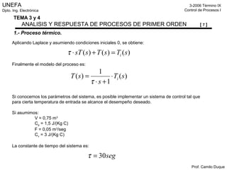 UNEFA
Dpto. Ing. Electrónica
3-2006 Término IX
Control de Procesos I
Prof. Camilo Duque
TEMA 3 y 4
ANALISIS Y RESPUESTA DE PROCESOS DE PRIMER ORDEN [ 7 ]
1.- Proceso térmico.
Aplicando Laplace y asumiendo condiciones iniciales 0, se obtiene:
Finalmente el modelo del proceso es:
Si conocemos los parámetros del sistema, es posible implementar un sistema de control tal que
para cierta temperatura de entrada se alcance el desempeño deseado.
Si asumimos:
V = 0,75 m3
Cp = 1,5 J/(Kg C)
F = 0,05 m3
/seg
Cv = 3 J/(Kg C)
La constante de tiempo del sistema es:
)()()( sTsTssT i=+⋅τ
)(
1
1
)( sT
s
sT i⋅
+⋅
=
τ
seg30=τ
 
