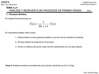 UNEFA
Dpto. Ing. Electrónica
3-2006 Término IX
Control de Procesos I
Prof. Camilo Duque
TEMA 3 y 4
ANALISIS Y RESPUESTA DE PROCESOS DE PRIMER ORDEN [ 8 ]
1.- Proceso térmico.
El modelo final del proceso es:
Es importante señalar varias cosas:
1.- Este proceso no tiene ganancia debido a que el nivel se mantiene constante.
2.- No hay retardo de trasporte en el proceso.
3.- Al ser un sistema de primer orden el error estacionario es 0 en lazo abierto.
Tarea 2. Modele el sistema considerando acumulación del fluido de 0.01 m3
/seg.
)(
130
1
)( sT
s
sT i⋅
+⋅
=
 