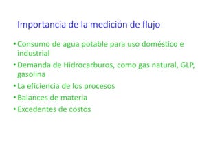 Importancia de la medición de flujo
•Consumo de agua potable para uso doméstico e
industrial
•Demanda de Hidrocarburos, como gas natural, GLP,
gasolina
•La eficiencia de los procesos
•Balances de materia
•Excedentes de costos
 
