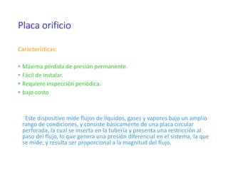 Placa orificio
Características:
• Máxima pérdida de presión permanente.
• Fácil de instalar.
• Requiere inspección periódica.
• bajo costo
Este dispositivo mide flujos de líquidos, gases y vapores bajo un amplio
rango de condiciones, y consiste básicamente de una placa circular
perforada, la cual se inserta en la tubería y presenta una restricción al
paso del flujo, lo que genera una presión diferencial en el sistema, la que
se mide, y resulta ser proporcional a la magnitud del flujo.
 