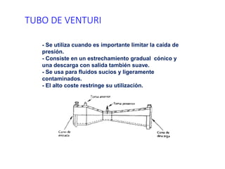 TUBO DE VENTURI
- Se utiliza cuando es importante limitar la caída de
presión.
- Consiste en un estrechamiento gradual cónico y
una descarga con salida también suave.
- Se usa para fluidos sucios y ligeramente
contaminados.
- El alto coste restringe su utilización.
 