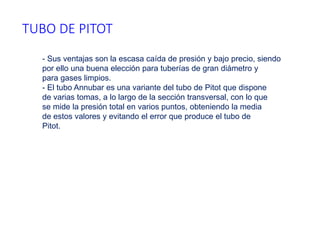 TUBO DE PITOT
- Sus ventajas son la escasa caída de presión y bajo precio, siendo
por ello una buena elección para tuberías de gran diámetro y
para gases limpios.
- El tubo Annubar es una variante del tubo de Pitot que dispone
de varias tomas, a lo largo de la sección transversal, con lo que
se mide la presión total en varios puntos, obteniendo la media
de estos valores y evitando el error que produce el tubo de
Pitot.
 
