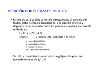 MEDICIÓN POR FUERZA DE IMPACTO
• Es una placa la cual es sometida directamente al empuje del
fluido, dicha fuerza es proporcional a la energía cinética y
depende del área anular entre las paredes y la placa. La formula
utilizada es:
F = Cd x ρv^2 x A /2
Donde: F = Fuerza total aplicada a la placa
ρ = densidad del fluido.
v = velocidad del fluido.
A = área de la placa.
Cd= constante experimental.
• Se utiliza transmisores neumáticos o galgas, y la precisión
normalmente es de +/- 1%
 