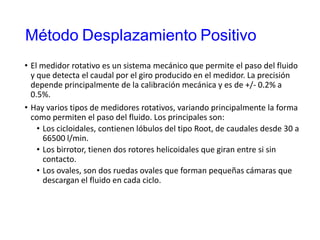 Método Desplazamiento Positivo
• El medidor rotativo es un sistema mecánico que permite el paso del fluido
y que detecta el caudal por el giro producido en el medidor. La precisión
depende principalmente de la calibración mecánica y es de +/- 0.2% a
0.5%.
• Hay varios tipos de medidores rotativos, variando principalmente la forma
como permiten el paso del fluido. Los principales son:
• Los cicloidales, contienen lóbulos del tipo Root, de caudales desde 30 a
66500 l/min.
• Los birrotor, tienen dos rotores helicoidales que giran entre si sin
contacto.
• Los ovales, son dos ruedas ovales que forman pequeñas cámaras que
descargan el fluido en cada ciclo.
 