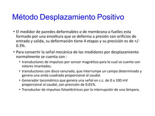Método Desplazamiento Positivo
• El medidor de paredes deformables o de membrana o fuelles esta
formado por una envoltura que se deforma a presión con orificios de
entrada y salida, su deformación tiene 4 etapas y su precisión es de +/-
0.3%.
• Para convertir la señal mecánica de los medidores por desplazamiento
normalmente se cuenta con :
• transductores de impulsos por sensor magnético para lo cual se cuenta con
rotores imantados.
• transductores con disco ranurado, que interrumpe un campo determinado y
genera una onda cuadrada proporcional al caudal.
• Generador tacométrico que genera una señal en c.c. de 0 a 100 mV
proporcional al caudal, con precisión de 0.01%.
• Transductor de impulsos fotoeléctricos por la interrupción de una lámpara.
 