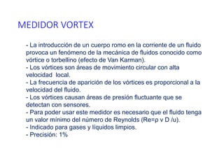 MEDIDOR VORTEX
- La introducción de un cuerpo romo en la corriente de un fluido
provoca un fenómeno de la mecánica de fluidos conocido como
vórtice o torbellino (efecto de Van Karman).
- Los vórtices son áreas de movimiento circular con alta
velocidad local.
- La frecuencia de aparición de los vórtices es proporcional a la
velocidad del fluido.
- Los vórtices causan áreas de presión fluctuante que se
detectan con sensores.
- Para poder usar este medidor es necesario que el fluido tenga
un valor mínimo del número de Reynolds (Re=ρ v D /u).
- Indicado para gases y líquidos limpios.
- Precisión: 1%
 