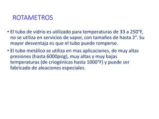 ROTAMETROS
• El tubo de vidrio es utilizado para temperaturas de 33 a 250°F,
no se utiliza en servicios de vapor, con tamaños de hasta 2”. Su
mayor desventaja es que el tubo puede romperse.
• El tubo metálico se utiliza en mas aplicaciones, de muy altas
presiones (hasta 6000psig), muy altas y muy bajas
temperaturas (de criogénicas hasta 1000°F) y puede ser
fabricado de aleaciones especiales.
 