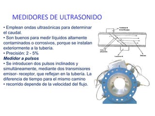 MEDIDORES DE ULTRASONIDO
• Emplean ondas ultrasónicas para determinar
el caudal.
• Son buenos para medir líquidos altamente
contaminados o corrosivos, porque se instalan
exteriormente a la tubería.
• Precisión: 2 - 5%
Medidor a pulsos
• Se introducen dos pulsos inclinados y
simultáneamente, mediante dos transmisores
emisor- receptor, que reflejan en la tubería. La
diferencia de tiempo para el mismo camino
• recorrido depende de la velocidad del flujo.
 